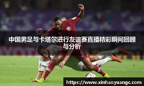 中国男足与卡塔尔进行友谊赛直播精彩瞬间回顾与分析